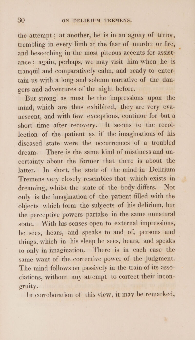 the attempt; at another, he is in an agony of terror, trembling in every limb at the fear of murder or fire, and beseeching in the most piteous accents for assist¬ ance ; again, perhaps, we may visit him when he is tranquil and comparatively calm, and ready to enter¬ tain us with a long and solemn narrative of the dan¬ gers and adventures of the night before. But strong as must be the impressions upon the mind, which are thus exhibited, they are very eva¬ nescent, and with few exceptions, continue for but a short time after recovery. It seems to the recol¬ lection of the patient as if the imaginations of his diseased state were the occurrences of a troubled dream. There is the same kind of mistiness and un¬ certainty about the former that there is about the latter. In short, the state of the mind in Delirium Tremens very closely resembles that which exists in dreaming, whilst the state of the body differs. Not only is the imagination of the patient filled with the objects which form the subjects of his delirium, but the perceptive powers partake in the same unnatural state. With his senses open to external impressions, he sees, hears, and speaks to and of, persons and things, which in his sleep he sees, hears, and speaks to only in imagination. There is in each case the same want of the corrective power of the judgment. The mind follows on passively in the train of its asso¬ ciations, without any attempt to correct their incon¬ gruity. In corroboration of this view, it may be remarked,