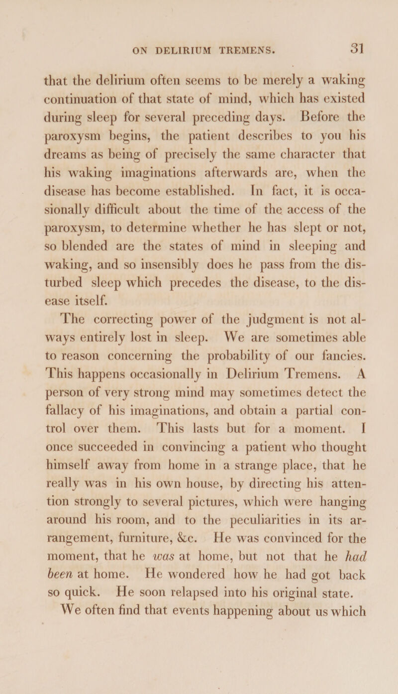 that the delirium often seems to be merely a waking continuation of that state of mind, which has existed during sleep for several preceding days. Before the paroxysm begins, the patient describes to you his dreams as being of precisely the same character that his waking imaginations afterwards are, when the disease has become established. In fact, it is occa¬ sionally difficult about the time of the access of the paroxysm, to determine whether he has slept or not, so blended are the states of mind in sleeping and waking, and so insensibly does he pass from the dis¬ turbed sleep which precedes the disease, to the dis¬ ease itself. The correcting power of the judgment is not al¬ ways entirely lost in sleep. We are sometimes able to reason concerning the probability of our fancies. This happens occasionally in Delirium Tremens. A person of very strong mind may sometimes detect the fallacy of his imaginations, and obtain a partial con¬ trol over them. This lasts but for a moment. I once succeeded in convincing a patient who thought himself away from home in a strange place, that he really was in his own house, by directing his atten¬ tion strongly to several pictures, which were hanging around his room, and to the peculiarities in its ar¬ rangement, furniture, &c. He was convinced for the moment, that he was at home, but not that he had been at home. He wondered how he had got back so quick. He soon relapsed into his original state. We often find that events happening about us which