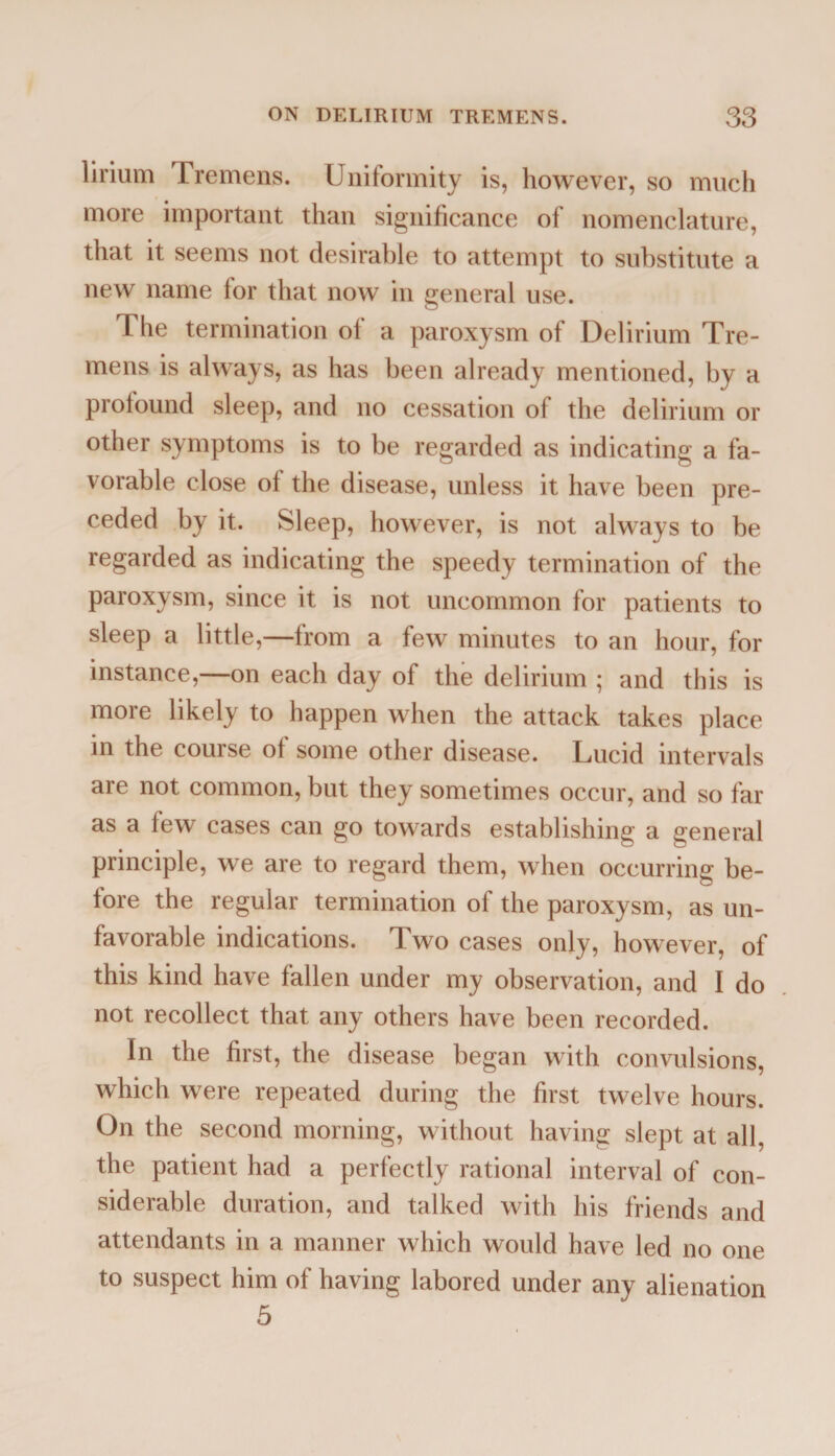 lirium 1 remens. Uniformity is, however, so much more important than significance of nomenclature, that it seems not desirable to attempt to substitute a new name for that now in general use. The termination of a paroxysm of Delirium Tre¬ mens is always, as has been already mentioned, by a profound sleep, and no cessation of the delirium or other symptoms is to be regarded as indicating a fa¬ vorable close of the disease, unless it have been pre¬ ceded by it. Sleep, however, is not always to be regarded as indicating the speedy termination of the paroxysm, since it is not uncommon for patients to sleep a little,—from a few minutes to an hour, for instance,—on each day of the delirium ; and this is more likely to happen when the attack takes place in the course of some other disease. Lucid intervals are not common, but they sometimes occur, and so far as a few cases can go towrards establishing a general principle, we are to regard them, when occurring be¬ fore the regular termination of the paroxysm, as un¬ favorable indications. Two cases only, however, of this kind have fallen under my observation, and I do not recollect that any others have been recorded. In the first, the disease began with convulsions, which were repeated during the first twelve hours. On the second morning, without having slept at all, the patient had a perfectly rational interval of con¬ siderable duration, and talked with his friends and attendants in a manner which would have led no one to suspect him of having labored under any alienation 5