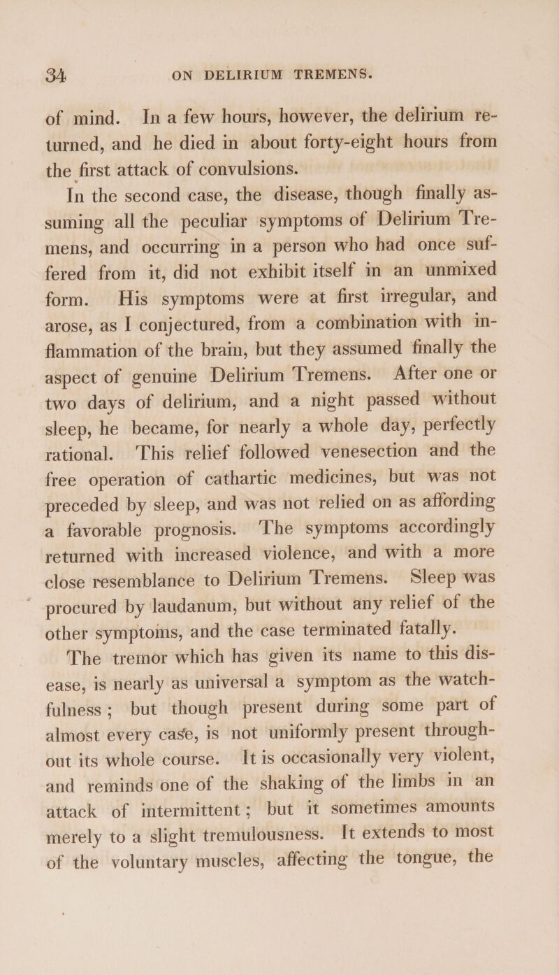 of mind. In a few hours, however, the delirium re¬ turned, and he died in about forty-eight hours from the first attack of convulsions. * In the second case, the disease, though finally as¬ suming all the peculiar symptoms of Delirium Tre¬ mens, and occurring in a person who had once suf¬ fered from it, did not exhibit itself in an unmixed form. His symptoms were at first irregular, and arose, as I conjectured, from a combination with in¬ flammation of the brain, but they assumed finally the aspect of genuine Delirium Tremens. After one or two days of delirium, and a night passed without sleep, he became, for nearly a whole day, perfectly rational. This relief followed venesection and the free operation of cathartic medicines, but was not preceded by sleep, and was not relied on as affording a favorable prognosis. The symptoms accordingly returned with increased violence, and with a more close resemblance to Delirium Tremens. Sleep was procured by laudanum, but without any relief of the other symptoms, and the case terminated fatally. The tremor which has given its name to this dis¬ ease, is nearly as universal a symptom as the watch¬ fulness ; but though present during some part of almost every ca^e, is not uniformly present through¬ out its whole course. It is occasionally very violent, and reminds one of the shaking of the limbs in an attack of intermittent; but it sometimes amounts merely to a slight tremulousness. It extends to most of the voluntary muscles, affecting the tongue, the