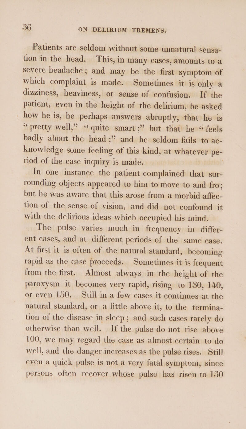 ON DELIRIUM TREMENS. Patients are seldom without some unnatural sensa¬ tion in the head. This, in many cases, amounts to a se\ ere headache ; and may be the first symptom of which complaint is made. Sometimes it is only a dizziness, heaviness, or sense of confusion. If the patient, even in the height of the delirium, be asked how he is, he perhaps answers abruptly, that he is “ Pretty well,” “ quite smartbut that he “ feels badly about the head and he seldom fails to ac¬ knowledge some feeling of this kind, at whatever pe¬ riod of the case inquiry is made. In one instance the patient complained that sur¬ rounding objects appeared to him to move to and fro; but he was aware that this arose from a morbid affec¬ tion of the sense of vision, and did not confound it with the delirious ideas which occupied his mind. The pulse varies much in frequency in differ¬ ent cases, and at different periods of the same case. At first it is often of the natural standard, becoming rapid as the case proceeds. Sometimes it is frequent from the first. Almost always in the height of the paroxysm it becomes very rapid, rising to 130, 140, or even 150. Still in a few cases it continues at the natural standard, or a little above it, to the termina¬ tion of the disease in sleep ; and such cases rarely do otherwise than well. If the pulse do not rise above 100, we may regard the case as almost certain to do well, and the danger increases as the pulse rises. Still even a quick pulse is not a very fatal symptom, since persons often recover whose pulse has risen to 130