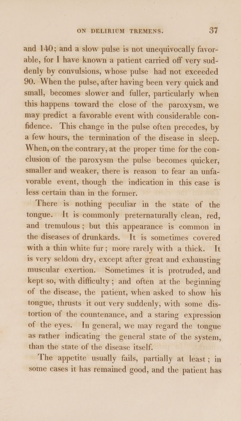 and 140; and a slow pulse is not unequivocally favor¬ able, lor I have known a patient carried off very sud¬ denly by convulsions, whose pulse had not exceeded 90. When the pulse, after having been very quick and small, becomes slower and fuller, particularly when this happens towTard the close of the paroxysm, we may predict a favorable event with considerable con¬ fidence. This change in the pulse often precedes, by a few hours, the termination of the disease in sleep. W hen, on the contrary, at the proper time for the con¬ clusion of the paroxysm the pulse becomes quicker, smaller and weaker, there is reason to fear an unfa¬ vorable event, though the indication in this case is less certain than in the former. There is nothing peculiar in the state of the tongue. It is commonly preternaturally clean, red, and tremulous ; but this appearance is common in the diseases of drunkards. It is sometimes covered with a thin white fur; more rarely with a thick. It is very seldom dry, except after great and exhausting muscular exertion. Sometimes it is protruded, and kept so, with difficulty; and often at the beginning of the disease, the patient, when asked to show his tongue, thrusts it out very suddenly, with some dis¬ tortion of the countenance, and a staring expression of the eyes. In general, we may regard the tongue as rather indicating the general state of the system, than the state of the disease itself. The appetite usually fails, partially at least; in some cases it has remained good, and the patient has