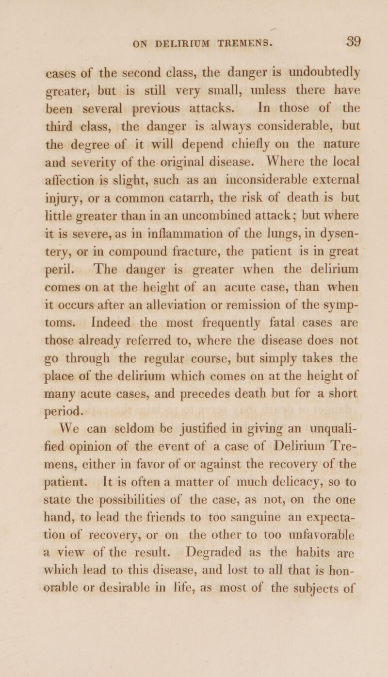 cases of the second class, the danger is undoubtedly greater, but is still very small, unless there have been several previous attacks. In those of the third class, the danger is always considerable, but the degree of it will depend chiefly on the nature and severity of the original disease. Where the local affection is slight, such as an inconsiderable external injury, or a common catarrh, the risk of death is but little greater than in an uncombined attack; but where it is severe, as in inflammation of the lungs, in dysen¬ tery, or in compound fracture, the patient is in great peril. The danger is greater when the delirium comes on at the height of an acute case, than when it occurs after an alleviation or remission of the symp¬ toms. Indeed the most frequently fatal cases are those already referred to, where the disease does not go through the regular course, but simply takes the place of the delirium which comes on at the height of many acute cases, and precedes death but for a short period. We can seldom be justified in giving an unquali¬ fied opinion of the event of a case of Delirium Tre¬ mens, either in favor of or against the recovery of the patient. It is often a matter of much delicacy, so to state the possibilities of the case, as not, on the one hand, to lead the friends to too sanguine an expecta¬ tion of recovery, or on the other to too unfavorable a view of the result. Degraded as the habits are which lead to this disease, and lost to all that is hon¬ orable or desirable in life, as most of the subjects of