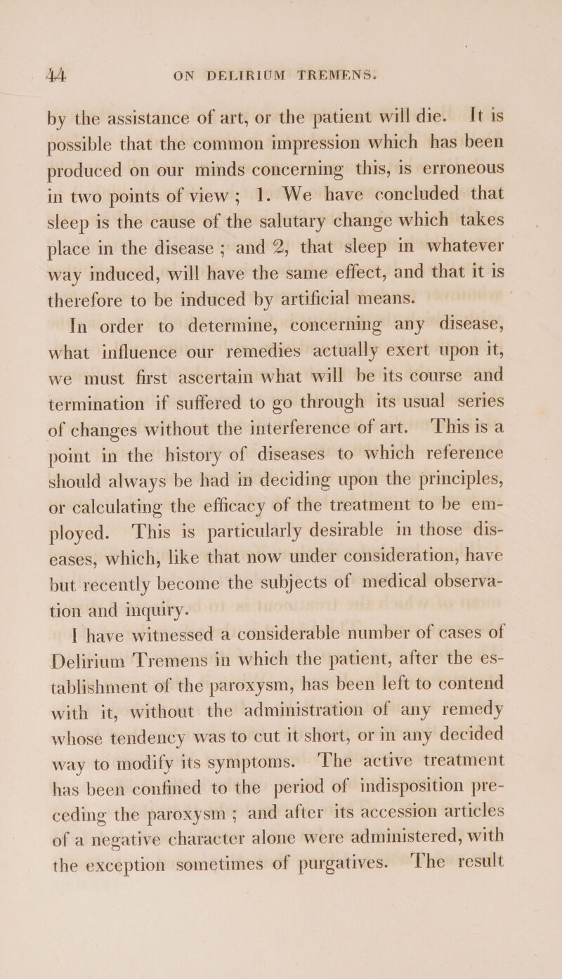 by the assistance of art, or the patient wiil die. It is possible that the common impression which has been produced on our minds concerning this, is erroneous in two points of view ; 1. We have concluded that sleep is the cause of the salutary change which takes place in the disease ; and 2, that sleep in whatever way induced, will have the same effect, and that it is therefore to be induced by artificial means. In order to determine, concerning any disease, what influence our remedies actually exert upon it, we must first ascertain what will be its course and termination if suffered to go through its usual series of changes without the interference of art. This is a point in the history of diseases to which reference should always be had in deciding upon the principles, or calculating the efficacy of the treatment to be em¬ ployed. This is particularly desirable in those dis¬ eases, which, like that now under consideration, have but recently become the subjects of medical observa¬ tion and inquiry. I have witnessed a considerable number of cases of Delirium Tremens in which the patient, after the es¬ tablishment of the paroxysm, has been left to contend with it, without the administration of any remedy whose tendency was to cut it short, or in any decided way to modify its symptoms. The active treatment has been confined to the period of indisposition pre¬ ceding the paroxysm ; and after its accession articles of a negative character alone were administered, with the exception sometimes of purgatives. The result