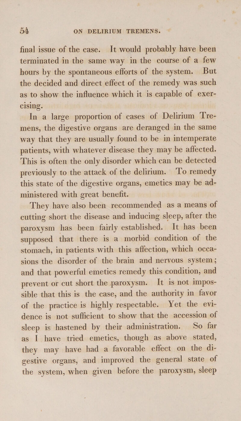 final issue of the case. It would probably have been terminated in the same way in the course of a few hours by the spontaneous efforts of the system. But the decided and direct effect of the remedy was such as to show the influence which it is capable of exer¬ cising. In a large proportion of cases of Delirium Tre¬ mens, the digestive organs are deranged in the same way that they are usually found to be in intemperate patients, with whatever disease they may be affected. This is often the onlv disorder which can be detected •s previously to the attack of the delirium. To remedy this state of the digestive organs, emetics may be ad¬ ministered with great benefit. They have also been recommended as a means of cutting short the disease and inducing sleep, after the paroxysm has been fairly established. It has been supposed that there is a morbid condition of the stomach, in patients with this affection, which occa¬ sions the disorder of the brain and nervous system; and that powerful emetics remedy this condition, and prevent or cut short the paroxysm. It is not impos¬ sible that this is the case, and the authority in favor of the practice is highly respectable. Yet the evi¬ dence is not sufficient to show that the accession of sleep is hastened by their administration. So far as I have tried emetics, though as above stated, they may have had a favorable effect on the di¬ gestive organs, and improved the general state of the system, when given before the paroxysm, sleep