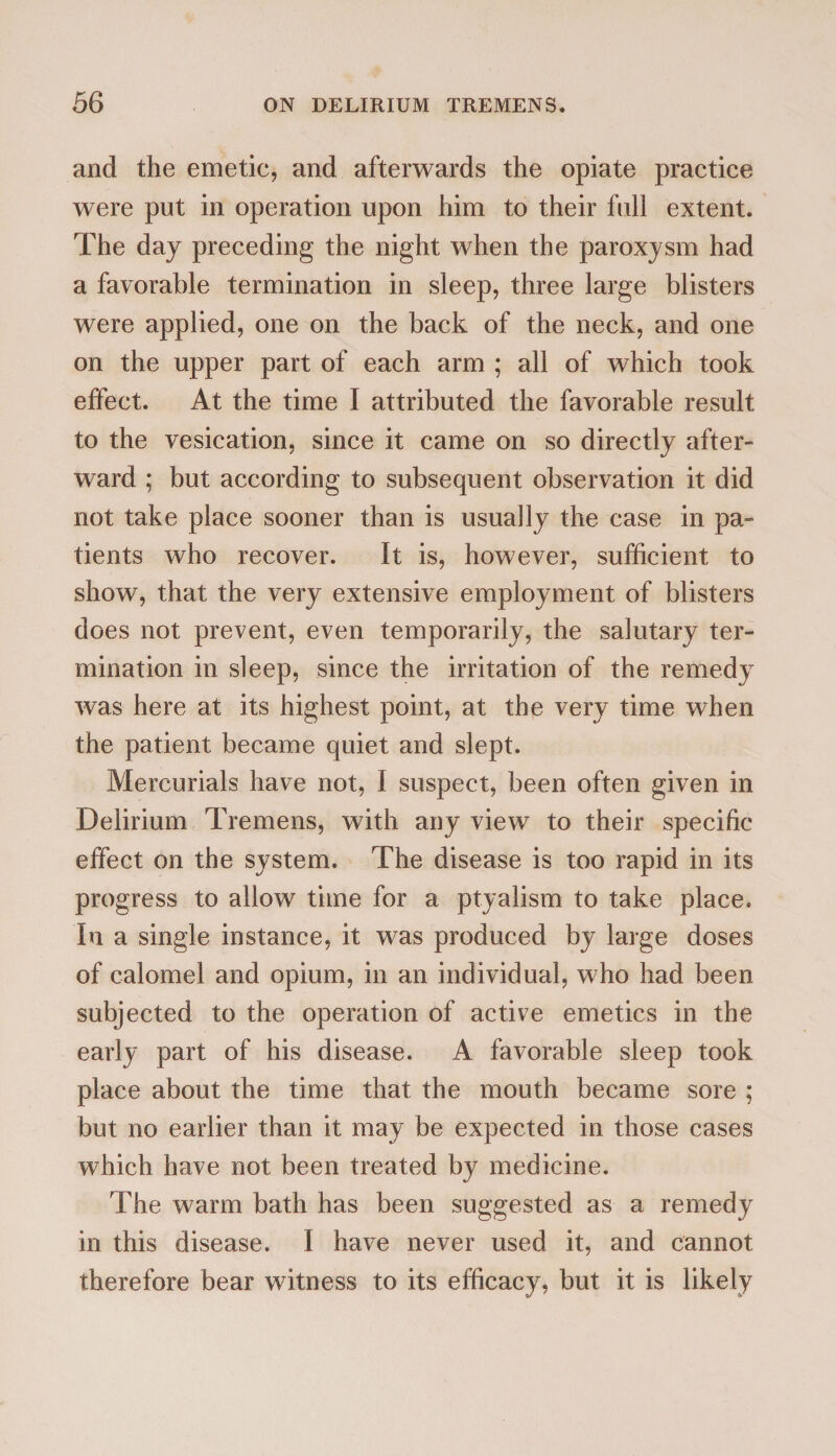 and the emetic, and afterwards the opiate practice were put in operation upon him to their full extent. The day preceding the night when the paroxysm had a favorable termination in sleep, three large blisters were applied, one on the back of the neck, and one on the upper part of each arm ; all of which took effect. At the time I attributed the favorable result to the vesication, since it came on so directly after¬ ward ; but according to subsequent observation it did not take place sooner than is usually the case in pa¬ tients who recover. It is, however, sufficient to show, that the very extensive employment of blisters does not prevent, even temporarily, the salutary ter¬ mination in sleep, since the irritation of the remedy was here at its highest point, at the very time when the patient became quiet and slept. Mercurials have not, I suspect, been often given in Delirium Tremens, with any view to their specific effect on the system. The disease is too rapid in its progress to allow time for a ptyalism to take place. In a single instance, it was produced by large doses of calomel and opium, in an individual, who had been subjected to the operation of active emetics in the early part of his disease. A favorable sleep took place about the time that the mouth became sore ; but no earlier than it may be expected in those cases which have not been treated by medicine. The warm bath has been suggested as a remedy in this disease. I have never used it, and cannot therefore bear witness to its efficacy, but it is likely