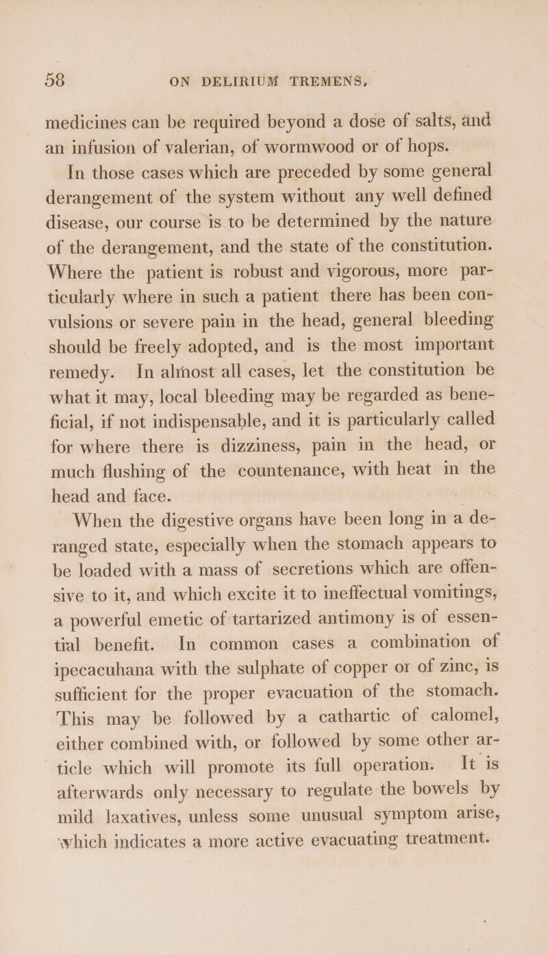 medicines can be required beyond a dose of salts, and an infusion of valerian, of wormwood or of hops. In those cases which are preceded by some general derangement of the system without any well defined disease, our course is to be determined by the nature of the derangement, and the state of the constitution. Where the patient is robust and vigorous, more par¬ ticularly where in such a patient there has been con¬ vulsions or severe pain in the head, general bleeding should be freely adopted, and is the most important remedy. In almost all cases, let the constitution be what it may, local bleeding may be regarded as bene¬ ficial, if not indispensable, and it is particularly called for where there is dizziness, pain in the head, or much flushing of the countenance, with heat in the head and face. When the digestive organs have been long in a de¬ ranged state, especially when the stomach appears to be loaded with a mass of secretions which are offen¬ sive to it, and which excite it to ineffectual vomitings, a powerful emetic of tartarized antimony is of essen¬ tial benefit. In common cases a combination of ipecacuhana with the sulphate of copper or of zinc, is sufficient for the proper evacuation of the stomach. This may be followed by a cathartic of calomel, either combined with, or followed by some other ar¬ ticle which will promote its full operation. It is afterwards only necessary to regulate the bowels by mild laxatives, unless some unusual symptom arise, which indicates a more active evacuating treatment.