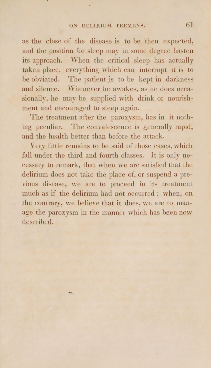 as the close of the disease is to be then expected, and the position for sleep may in some degree hasten its approach. When the critical sleep has actually taken place, everything which can interrupt it is to be obviated. The patient is to be kept in darkness and silence. Whenever he awakes, as he does occa¬ sionally, he may be supplied with drink or nourish¬ ment and encouraged to sleep again. The treatment after the paroxysm, has in it noth¬ ing peculiar. The convalescence is generally rapid, and the health better than before the attack. Very little remains to be said of those cases, which fall under the third and fourth classes. It is only ne¬ cessary to remark, that when we are satisfied that the delirium does not take the place of, or suspend a pre¬ vious disease, we are to proceed in its treatment much as if the delirium had not occurred ; when, on the contrary, we believe that it does, we are to man¬ age the paroxysm in the manner which has been now described.