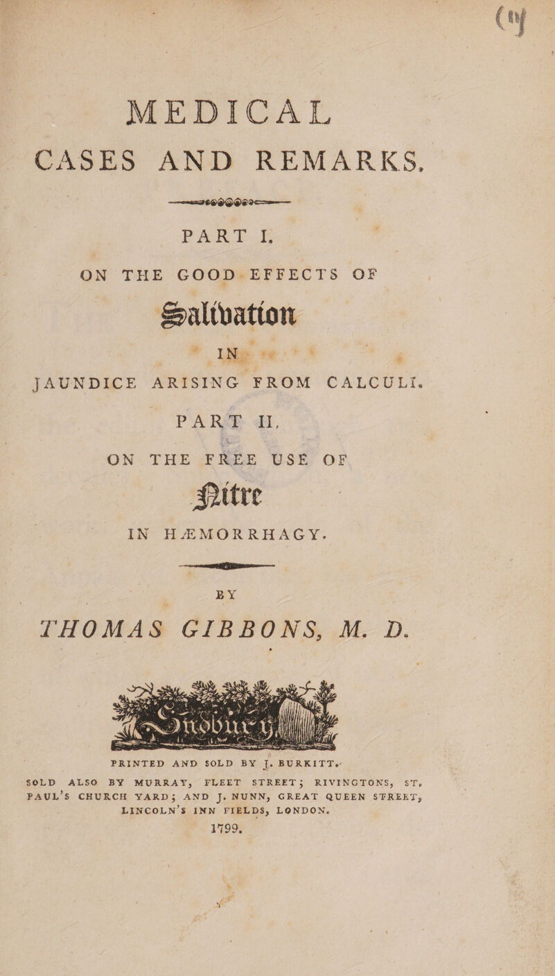 MEDICAL CASES AND REMARKS. PART I. ON THE GOOD EFFECTS OF alfoatton IN JAUNDICE ARISING FROM CALCULI. PART II, IC¬ ON THE FREE USE OF Jlttrc IN HyEMORRHAGY. BY THOMAS GIBBONS, M. 2X PRINTED AND SOLD BY J. BURKITT.- SOLD ALSO BY MURRAY, FLEET STREET j RIVINCTONS, ST. Paul’s church yard; and j. nunn, great queen street, Lincoln’s inn fields, London. 1799.