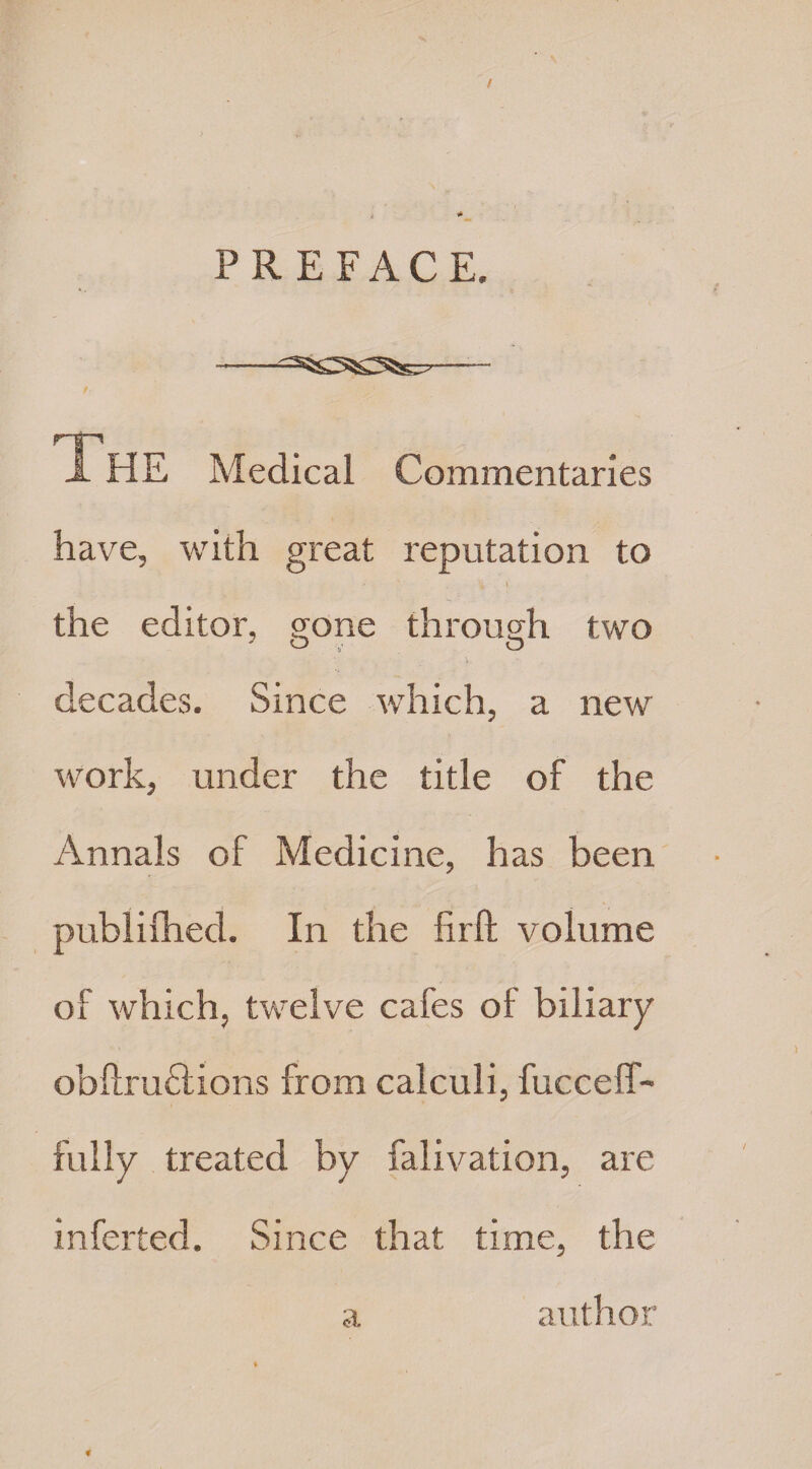 / PREFACE. The Medical Commentaries have, with great reputation to the editor, gone through two decades. Since which, a new work, under the title of the Annals of Medicine, has been publifhed. In the lirft volume of which, twelve cafes of biliary obftruclions from calculi, fucceff- fully treated by falivation, are inferted. Since that time, the a author