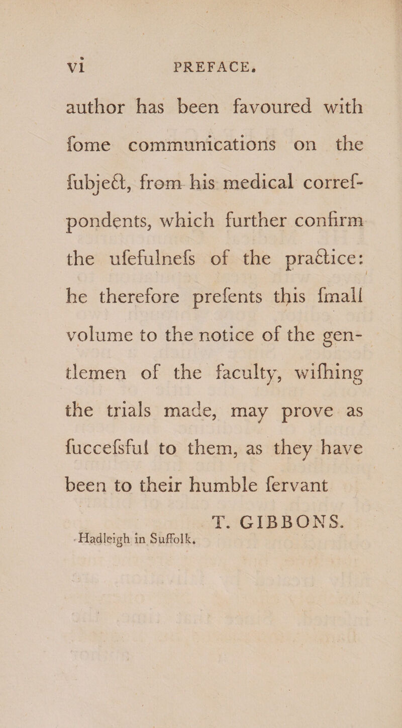 author has been favoured with fome communications on the fubjeft, from his medical corref- pondents, which further confirm the ufefulnefs of the practice: he therefore prefents this final! volume to the notice of the gen¬ tlemen of the faculty, wifhing the trials made, may prove as fuccefsful to them, as they have been to their humble fervant T. GIBBONS, Hadleigh in Suffolk.