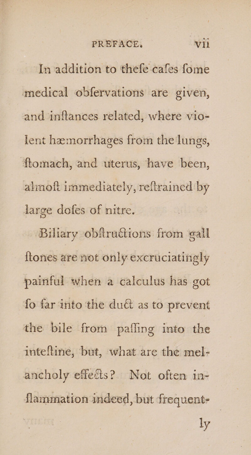 In addition to thefe cafes fome medical obfervations are given, i and inftances related, where vio¬ lent haemorrhages from the lungs, ftoinach, and uterus, have been, aimed immediately, retrained by large doles of nitre. Biliary obftruftions from gall Clones are not only excruciatingly painful when a calculus has got fo far into the du£t as to prevent the bile from palling into the intefline, but, what are the mel¬ ancholy effects ? Not often in¬ flammation indeed, but frequent-