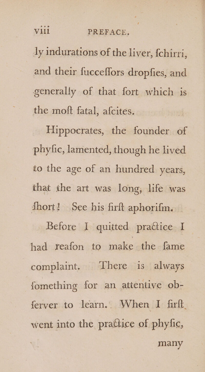 ly indurations of the liver, fchirri, and their fucceflors dropfies, and generally of that fort which is the moft fatal, afcites. Hippocrates, the founder of phyfic, lamented, though he lived to the age of an hundred years, that .the art was long, life was Ihortl See his firft aphorifm. Before I quitted praflice I had reafon to make the fame complaint. There is always fomething for an attentive ob- ferver to learn. When I firft went into the practice of phyfic, many