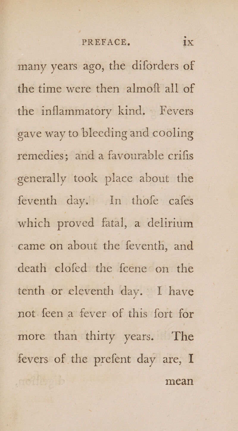 many years ago, the cliforders of the time were then almoft all of the inflammatory kind. Fevers gave way to bleeding and cooling remedies; and a favourable crifis generally took place about the feventh day. In thofe cafes which proved fatal, a delirium came on about the feventh, and death clofed the fcene on the / t tenth or eleventh day. I have not feen a fever of this fort for more than thirty years. The fevers of the prefent day are, I mean