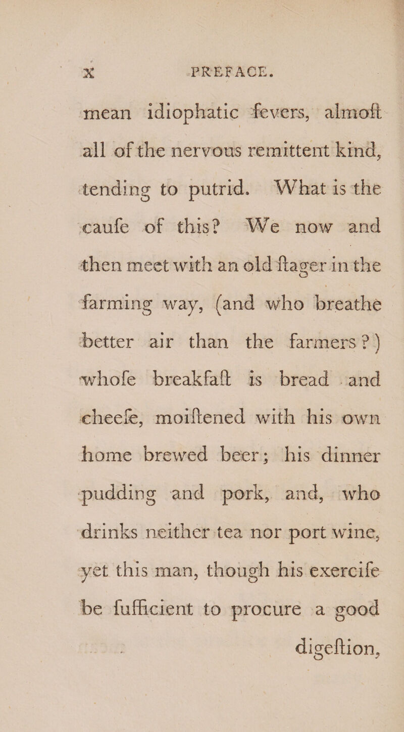 mean idiophatic fevers, aim aft all of the nervous remittent kind, tending to putrid. What is the caufe of this? We now and then meet with an old fta<jer in the O farming way, (and who breathe better air than the farmers ?) whofe breakfaft is bread and eheefe, moiftened with his own home brewed beer; his dinner pudding and pork, and, who drinks neither tea nor port wine, yet this man, though his exercife be fufficient to procure a good digeftion.