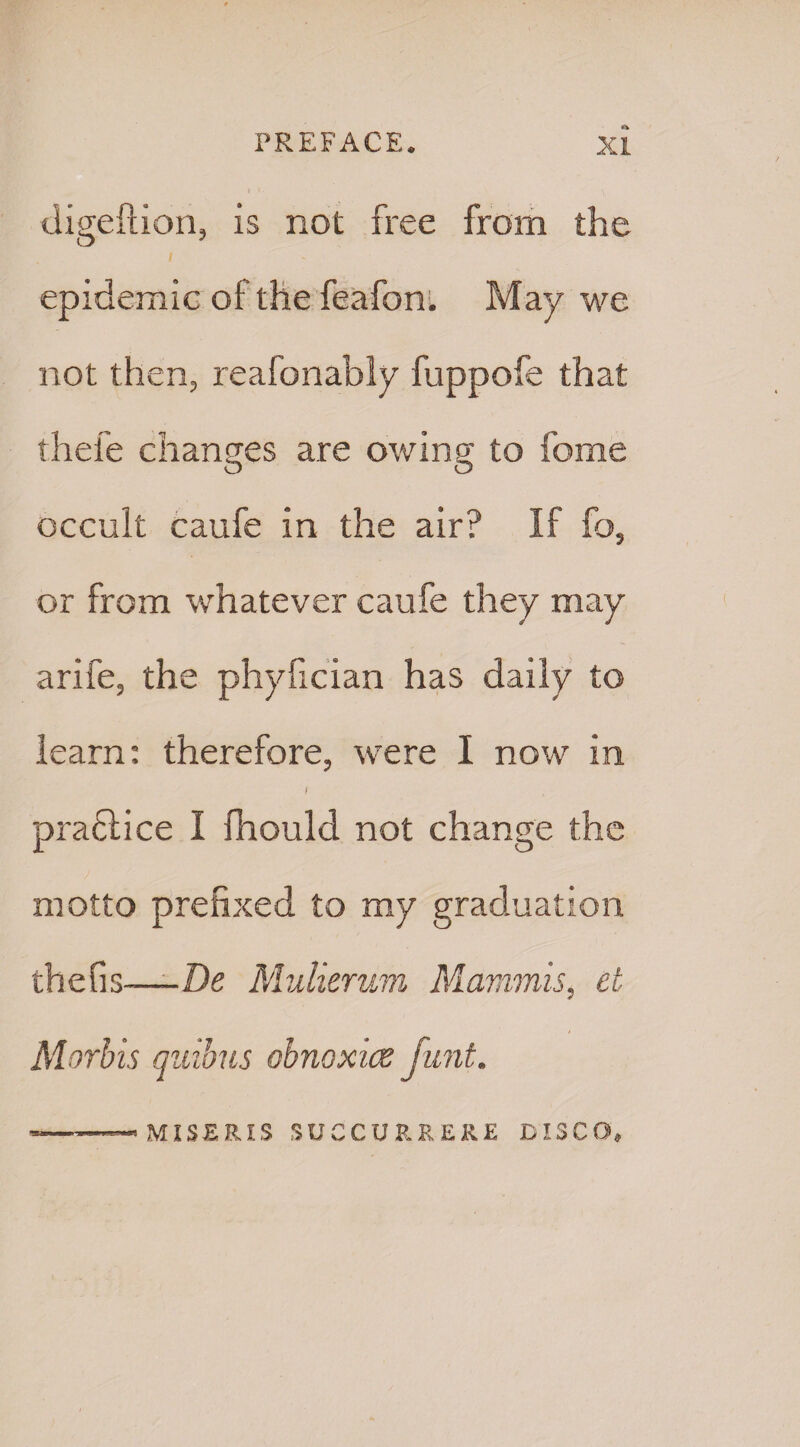 digeftion, is not free from the epidemic of the feafon. May we not then, reafonably fuppofe that thefe changes are owing to feme occult caufe in the air? If fo, or from whatever caufe they may arife, the phyfician has daily to learn: therefore, were I now in f praftice I Ihould not change the motto prefixed to my graduation thefis—De Mulierwn Mammis, ct Morbis quibus obnoxice Junt. MISERIS SUCCURREK.E DISCO,