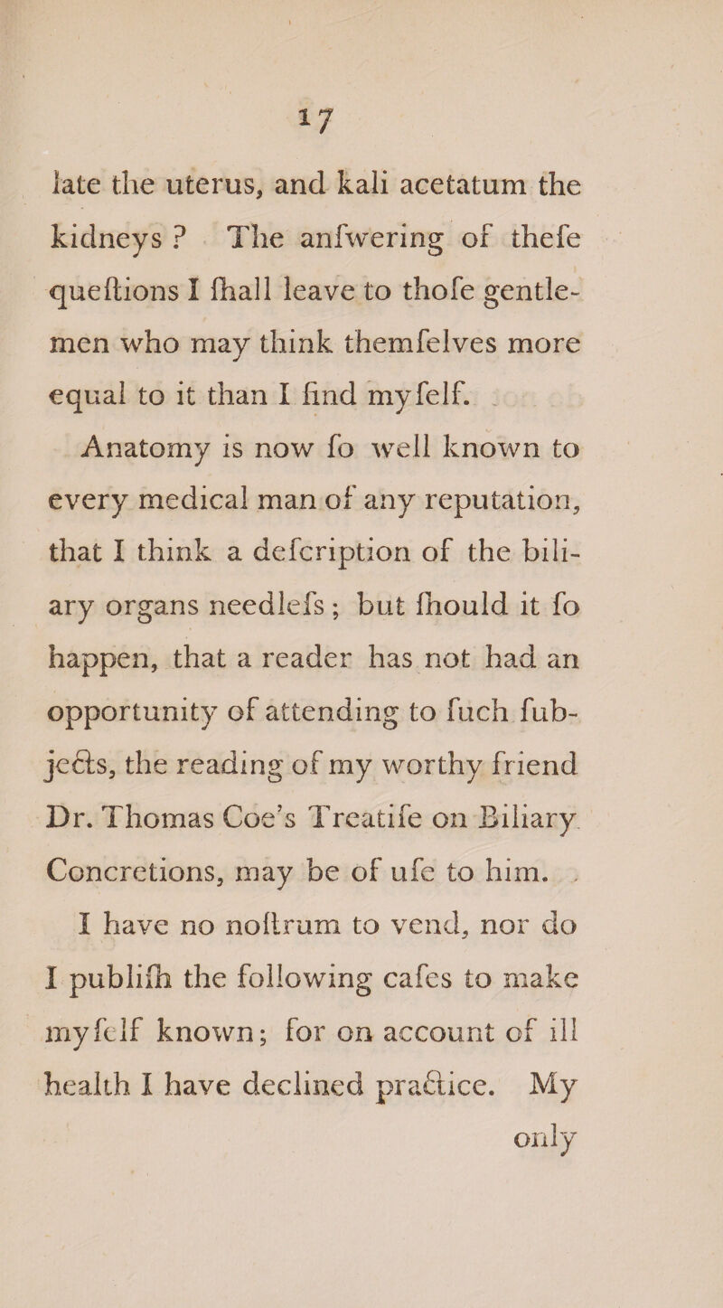 late the uterus, and kali acetatum the kidneys ? The anfwering of thefe queftions I ftiall leave to thofe gentle¬ men who may think themfelves more equal to it than I find myfelf. Anatomy is now fo well known to every medical man of any reputation, that I think a defcription of the bili¬ ary organs needlefs ; but fhould it fo happen, that a reader has not had an opportunity of attending to fuch fub- jefts, the reading of my worthy fr iend Dr. Thomas Coe’s Trcatife on Biliary Concretions, may be of ufe to him. I have no noltrum to vend, nor do I publifii the following cafes to make myfelf known; for on account of ill health I have declined practice. My only