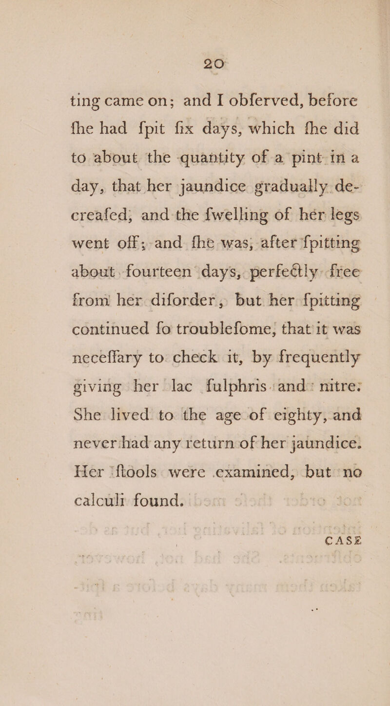 ting came on; and I obferved, before fhe had fpit fix days, which Ihe did to about the quantity of a pint in a day, that her jaundice gradually de« creafed, and the fwelling of her legs went off; and fhe was, after fpitting about fourteen days, perfectly free from her diforder, but her fpitting continued fo troublefome, that it was neceffary to check it, by frequently giving her lac fulphris and nitre. She lived to the age of eighty, and never had any return of her jaundice. Her {tools were examined, but no calculi found.