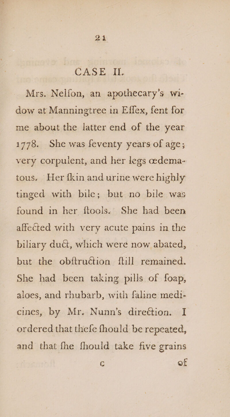 CASE IL Mrs. Nelfon, an apothecary’s wi¬ dow at Manningtree in Effex, fent for me about the latter end of the year 1778. She was feventy years of age; very corpulent* and her legs oedema- tons. Her (kin and urine were highly tinged with bile; but no bile was found in her (tools. She had been affected with very acute pains in the biliary du£i, which were now abated*, but the obftrufition Hill remained* She had been taking pills of foap, aloes, and rhubarb, with faline medi* nines, by Mr. Nunn’s direction, I ordered that thefe Ihould be repeated, and that fhe fliould take five grains c q£