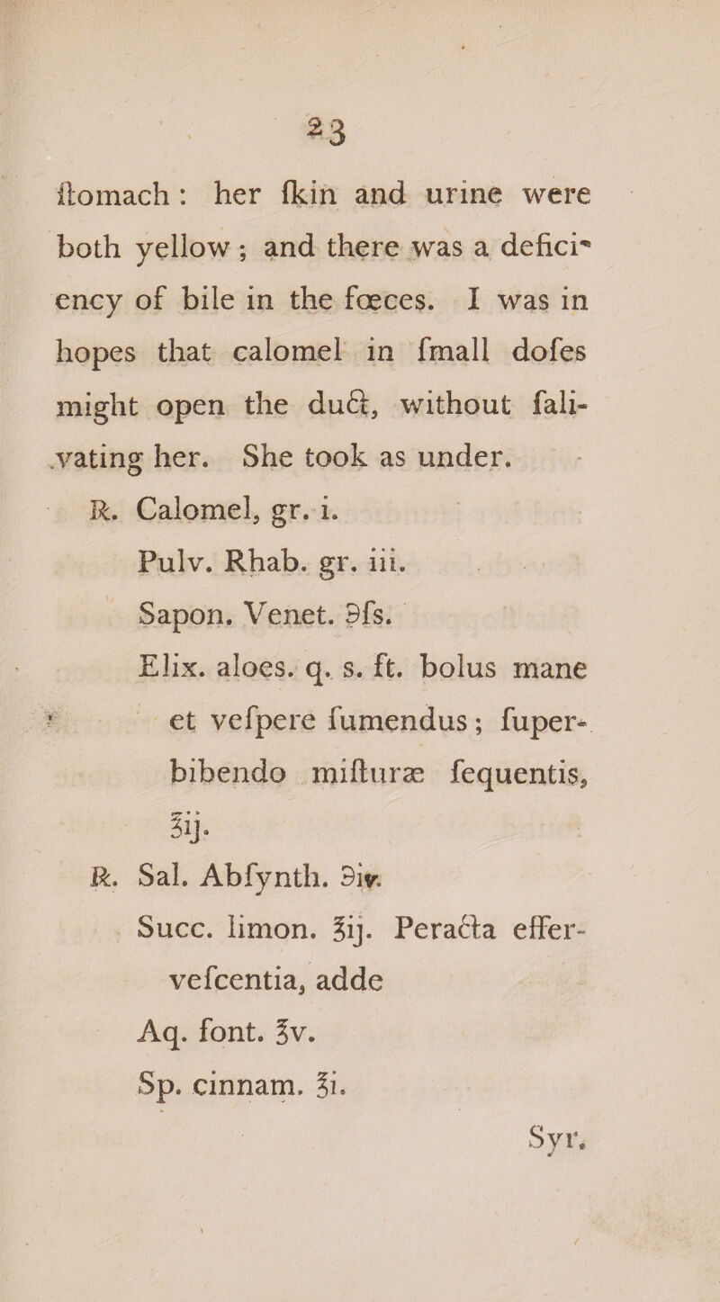 ilomach: her (kin and urine were both yellow ; and there was a defier ency of bile in the faeces. I was in hopes that calomel in fmall dofes might open the duft, without fali- vatinsr her. She took as under. o R. Calomel, gr. i. Pulv. Rhab. gr. iii. Sapon. Venet. 3fs. Elix. aloes, q. s. ft. bolus mane et vefpere fumendus; fuper- bibendo mifturas fequentis, * * iij. R. Sal. Abfynth. 3iy. * Succ. limon. ?ij. Peracfa effer- vefeentia, adde Aq. font. Jv. Sp. cinnam. ?i.