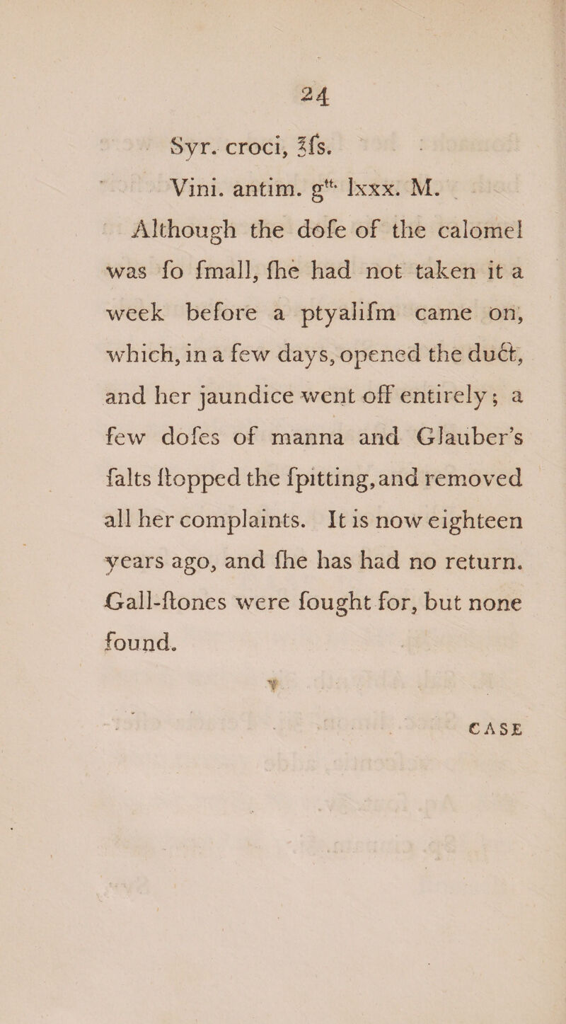 Syr. croci, ?fs. Vini. antim. gft- lxxx. M. Although the dofe of the calomel was fo fmall, (lie had not taken it a week before a ptyalifm came on, which, in a few days, opened the duff, and her jaundice went off entirely; a few dofes of manna and Glauber’s falts flopped the fpitting,and removed all her complaints. It is now eighteen years ago, and fhe has had no return. J O J Gall-flones were fought for, but none found.