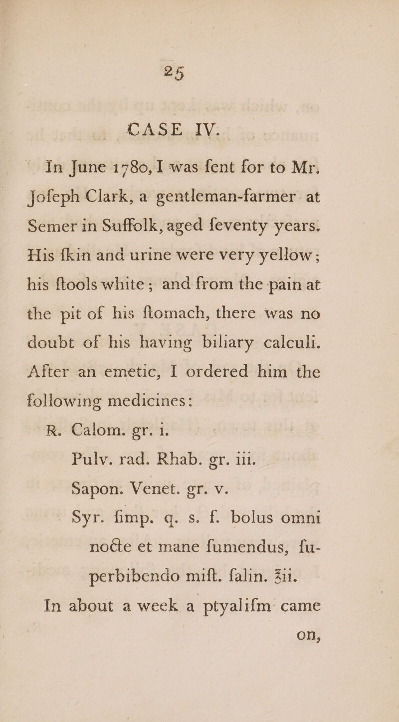 CASE IV. In June 1780,1 was fent for to Mr. jofeph Clark, a gentleman-farmer at Semer in Suffolk, aged feventy years. His Ikin and urine were very yellow; his (tools white ; and from the pain at the pit of his ftomach, there was no doubt of his having biliary calculi. After an emetic, I ordered him the following medicines: R. Calom. gr. i. Pulv. rad. Rhab. gr. iii. Sapom Venet. gr. v. Syr. (imp. q. s. f. bolus omni nofte et mane fumendus, fu- perbibendo mift. falin. ?ii. % In about a week a ptyalifm came on.