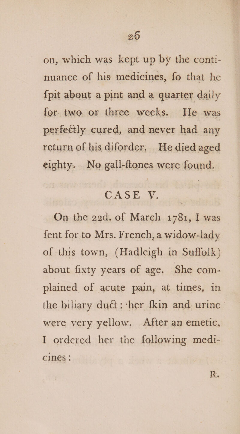 on, which was kept up by the conti¬ nuance of his medicines, fo that he fpit about a pint and a quarter daily for two or three weeks. He was perfectly cured, and never had any return of his diforder. He died aged eighty. No gall-ftones were found. CASE V. On the 22cL of March 1781, I was fent for to Mrs. French, a widow-lady of this town, (Hadleigh in Suffolk} about fixty years of age. She com¬ plained of acute pain, at times, in the biliary du£t; her fkin and urine were very yellow. After an emetic, I ordered her the following medi¬ cines : R.