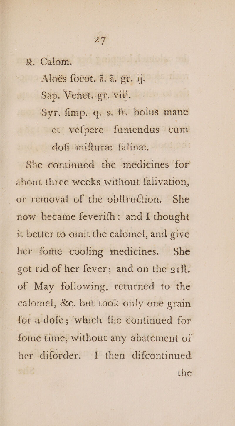 R. Calom. Aloes focot. a. a. gr. ij. Sat), Venet. sr. viii. i o Syr. fimp. q. s. ft. bolus mane et vefpere fumendus cum dofi mifturse falmse. She continued the medicines for about three weeks without falivatiom, or removal of the obltruftion. She now became feverifh : and I thought it better to omit the calomel, and give her home cooling medicines. She got rid of her fever; and on the 21ft. of May following, returned to the calomel, &c. but took only one grain for a dofe; which fhe continued for feme time, without any abatement of ( •» * * * her diforder. I then difeontinued the