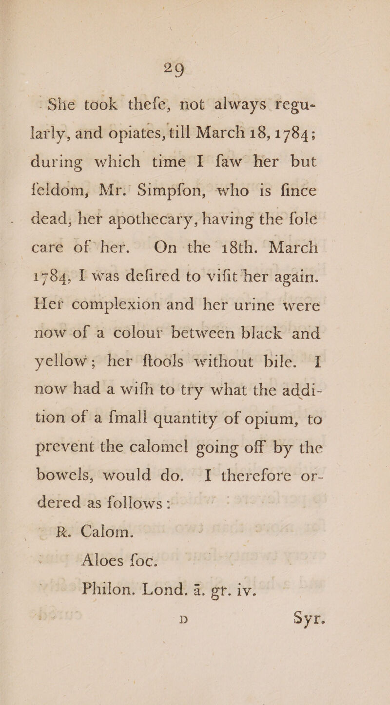 She took thefe, not always regu¬ larly, and opiates, till March 18,1784; during which time I faw her but feidom, Mr. Simplon, who is fince dead, her apothecary, having the foie care of her. On the 18th. March 1784, I was delired to vifit her again. Her complexion and her urine were now of a colour between black and yellow; her ftools without bile. I now had a wifh to try what the addi¬ tion of a fmall quantity of opium, to prevent the calomel going off by the bowels, would do. I therefore or¬ dered as follows: R. Calom. Aloes foe. Philon. Lond. a. gin iv.