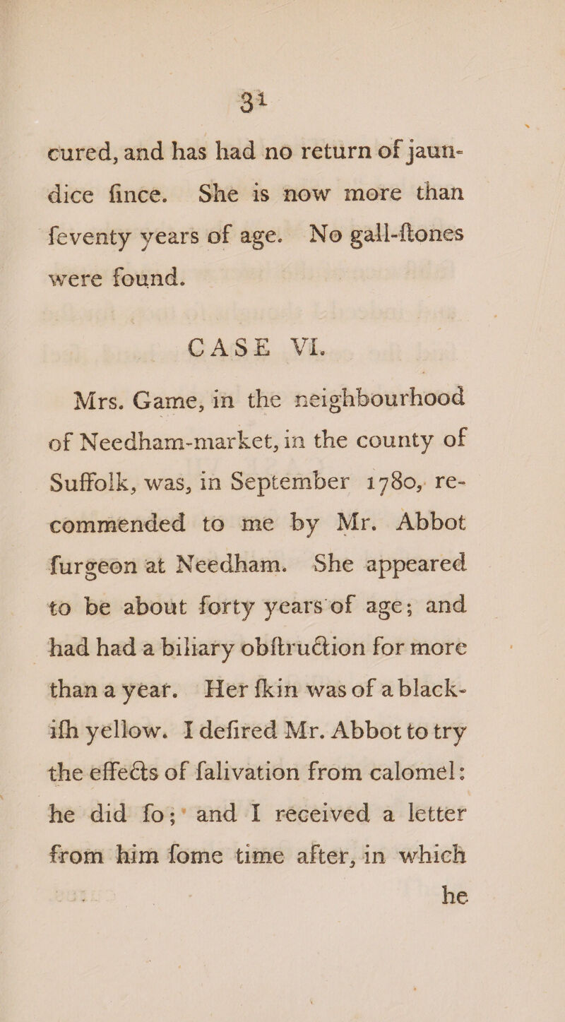 cured, and has had no return of jaun¬ dice fince. She is now more than feventy years of age. No gall-ftones were found. CASE VI. Mrs. Game, in the neighbourhood of Needham-market, in the county of Suffolk, was, in September 1780, re¬ commended to me by Mr. Abbot furgeon at Needham. She appeared to be about forty years of age; and had had a biliary obftru&ion for more than a year. Her fkin was of a black- ifh yellow. I defired Mr. Abbot to try the effefts of falivation from calomel: he did fo; and I received a letter from him fome time after, in which he
