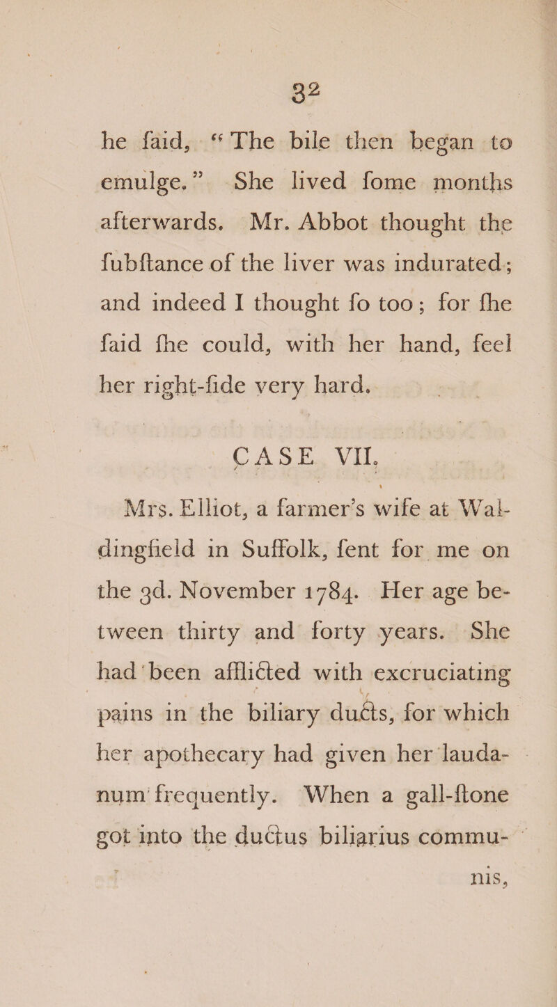 he faid, C( The bile then began to emulge.She lived fome months afterwards. Mr. Abbot thought the fubftance of the liver was indurated; and indeed I thought fo too; for fhe faid fhe could, with her hand, feel her right-fide very hard. CASE VIL /1 i Mrs. Elliot, a farmer's wife at Wai- dingfield in Suffolk, fent for me on the 3d. November 1784. Her age be¬ tween thirty and forty years. She had been afflicted with excruciating pains in the biliary dufts, for which her apothecary had given her lauda¬ num'frequently. When a gall-ftone got iuto the duclus bili&rius commu¬ nis.