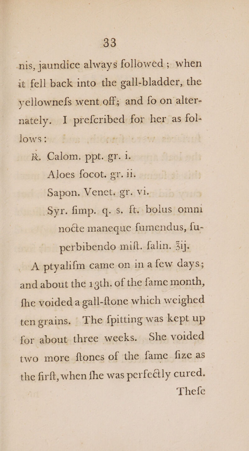 nis, jaundice always followed ; when it fell back into the gall-bladder, the yellownefs went off; and fo on alter¬ nately. I prefcribed for her as fol¬ lows : R. Calom. ppt. gr. i. Aloes focot. gr. ii. Sapon. Venet. gr. vi. Syr. fimp. q. s. ft. bolus omm nocle maneque fumendus, iu- perbibendo mid. falin. 3ij. A ptyalifm came on in a few days; and about the 13th. of the fame month, fhe voided a gall-ftone which weighed ten grams. The fpittmg was kept up for about three weeks. She voided two more Hones of the fame fize as the firft, when Ihe was perfectly cured. Thefe