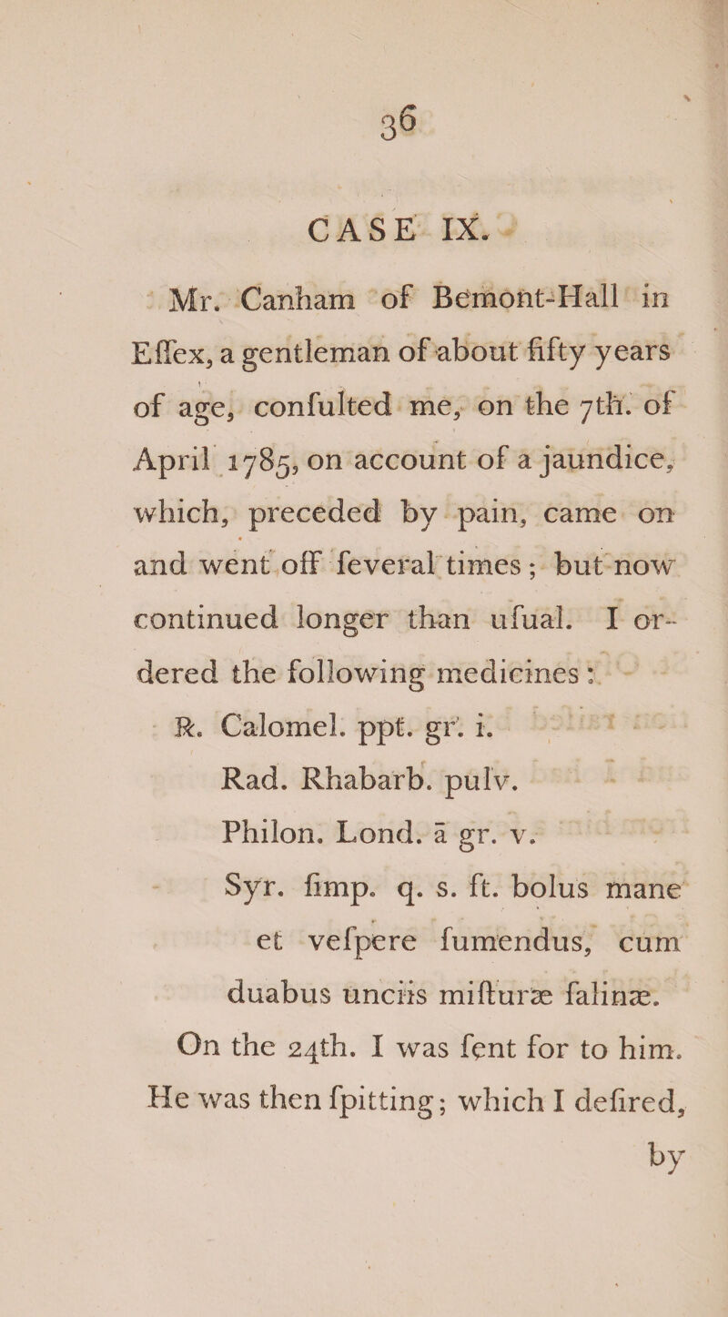 CASE IX. Mr. Canham of Bemont-Hall in Effex, a gentleman of about fifty years \ • of age, confulted me, on the 7th. of April 1785, on account of a jaundice, which, preceded by pain, came on * and went off feveral times; but now continued longer than ufual. I or¬ dered the following medicines: R. Calomel, ppt. gr. i. Rad. Rhabarb, pulv. Philon. Lond. a gr. v. Syr. fimp. q. s. ft. bolus mane et velpere fumendus, cum duabus unciis mifturas falinse. On the 24th. I was fent for to him. He was then fpitting; which I defired, by