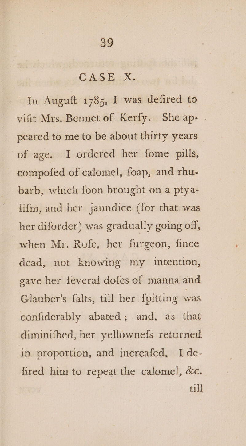 CASE X. In Auguft 1785, I was defired to vifit Mrs. Bennet of Kerfy. She ap¬ peared to me to be about thirty years of age. I ordered her fome pills, compofed of calomel, foap, and rhu¬ barb, which foon brought on a ptya- lifm, and her jaundice (for that was her diforder) was gradually going off, when Mr. Rofe, her furgeon, fince dead, not knowing my intention, gave her feveral dofes of manna and Glauber’s falts, till her fpitting was confiderably abated ; and, as that diminifhed, her yellownefs returned in proportion, and increafed. I de- fired him to repeat the calomel, &c. till