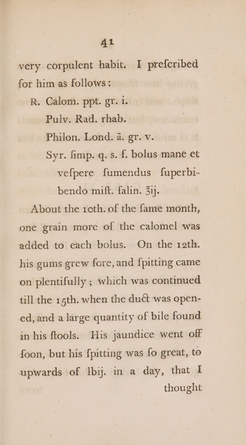 very corpulent habit. I prefcribed for him as follows : R. Calom. ppt. gr. i. Pulv. Rad. rhab. Philon. Lond. a. gr. v. Syr. limp. q. s. f. bolus mane et vefpere fumendus fuperbi- bendo mill, falin. §ij. About the 10th. of the fame month, one grain more ol the calomel was added to each bolus. On the 12th. his gums grew fore, and Spitting came on plentifully ; which was continued till the 15th. when the du& was open¬ ed, and a large quantity of bile found in his ftools. His jaundice went off foon, but his fpitting was fo great, to upwards of lbij. in a day, that I thought