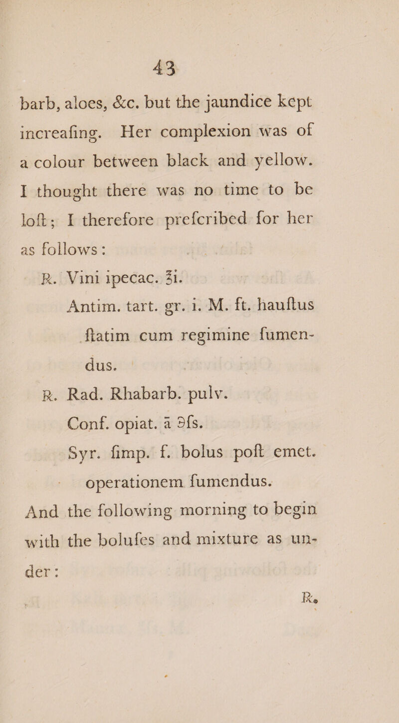 barb, aloes, &c. but the jaundice kept increafing. Her complexion was of a colour between black and yellow. I thought there was no time to be O loft; I therefore prefcribed for her as follows: R. Viiii ipecac. ?i. Antim. tart. gr. i. M. ft. hauftus ftatim cum regimine fumen- dus. R. Rad. Rhabarb. pulv. Conf. opiat. a 3fs. Syr. limp. f. bolus poll emet. operationem fumendus. And the following morning to begin with the bolufes and mixture as un¬ der ; R
