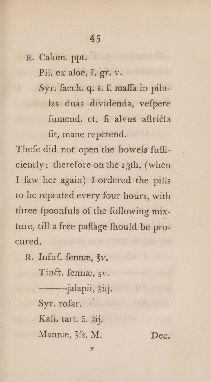 Rc Calom. ppt Pil. ex aloe, a. gr. v* Syr. facch. q. s* f. mafia in pilu- las duas dividenda, vefpere fumend. et, fi alvus aftrifta fit, mane repetend. Thefe did not open the bowels fuffi- ciently; therefore on the 13th, (when I faw her again) I ordered the pills to be repeated every four hours, with three fpoonfuls of the following mix¬ ture, till a free palfage fhould be pro¬ cured. R. Infuf. fennse, %v. Tinft. fennae, sv. -jalapii, jiij. Syr. rofar. Kali. tart. 5. jij. Mannas, 3fs. M. Dec, F