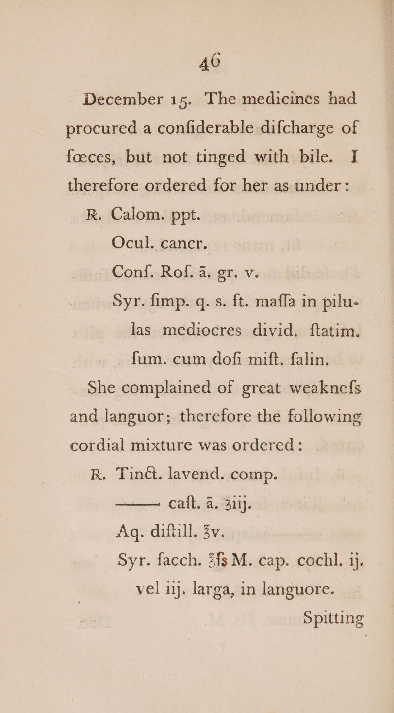 40 December 15. The medicines had procured a confiderable difcharge of faeces, but not tinged with bile. I therefore ordered for her as under: R. Calom. ppt. Ocuh cancr. Conf. Rof. a. gr. v. Syr. fimp. q. s. ft. mafia in pilu» las mediocres divid. ftatim* fum. cum dofi mift. falin. She complained of great weaknefs and languor; therefore the following cordial mixture was ordered : R. Tinft. lavend. comp. -- call. a. jiij. Aq. diftill. ^v. Syr. facch. §f$ M. cap. cochl. ip vel iij, larga, in languore. Spitting