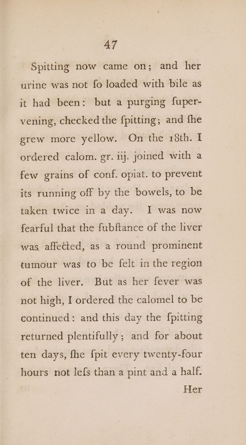 Spitting now came on; and her urine was not fo loaded with bile as it had been: but a purging fuper- vening, checked the fpitting; and Ihe grew more yellow. On the 18th. I ordered calom. gr. iij. joined with a few grains of conf. opiat. to prevent its running off by the bowels, to be taken twice in a day. I was now fearful that the fubftance of the liver was affected, as a round prominent I tumour was to be felt in the region of the liver. But as her fever was / not h-iffh. I ordered the calomel to be o 3 continued: and this day the fpitting returned plentifully ; and for about ten days, fhe fpit every twenty-four hours not lefs than a pint and a half. Her