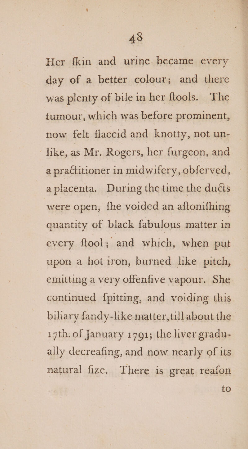 48 Her (kin and urine became every day of a better colour; and there was plenty of bile in her Itools. The r tumour, which was before prominent, now felt flaccid and knotty, not un¬ like, as Mr. Rogers, her furgeon, and a praftitioner in midwifery, obferved, a placenta. During the time the duels 'S ' * were open, fhe voided an aftonifhing quantity of black fabulous matter in every ftool; and which, when put upon a hot iron, burned like pitch, emitting a very offenfive vapour. She continued fpitting, and voiding this biliary fandy-hke matter, till about the 17th. of January 1791; the liver gradu¬ ally decreafing, and now nearly of its natural iize. There is great reafon to