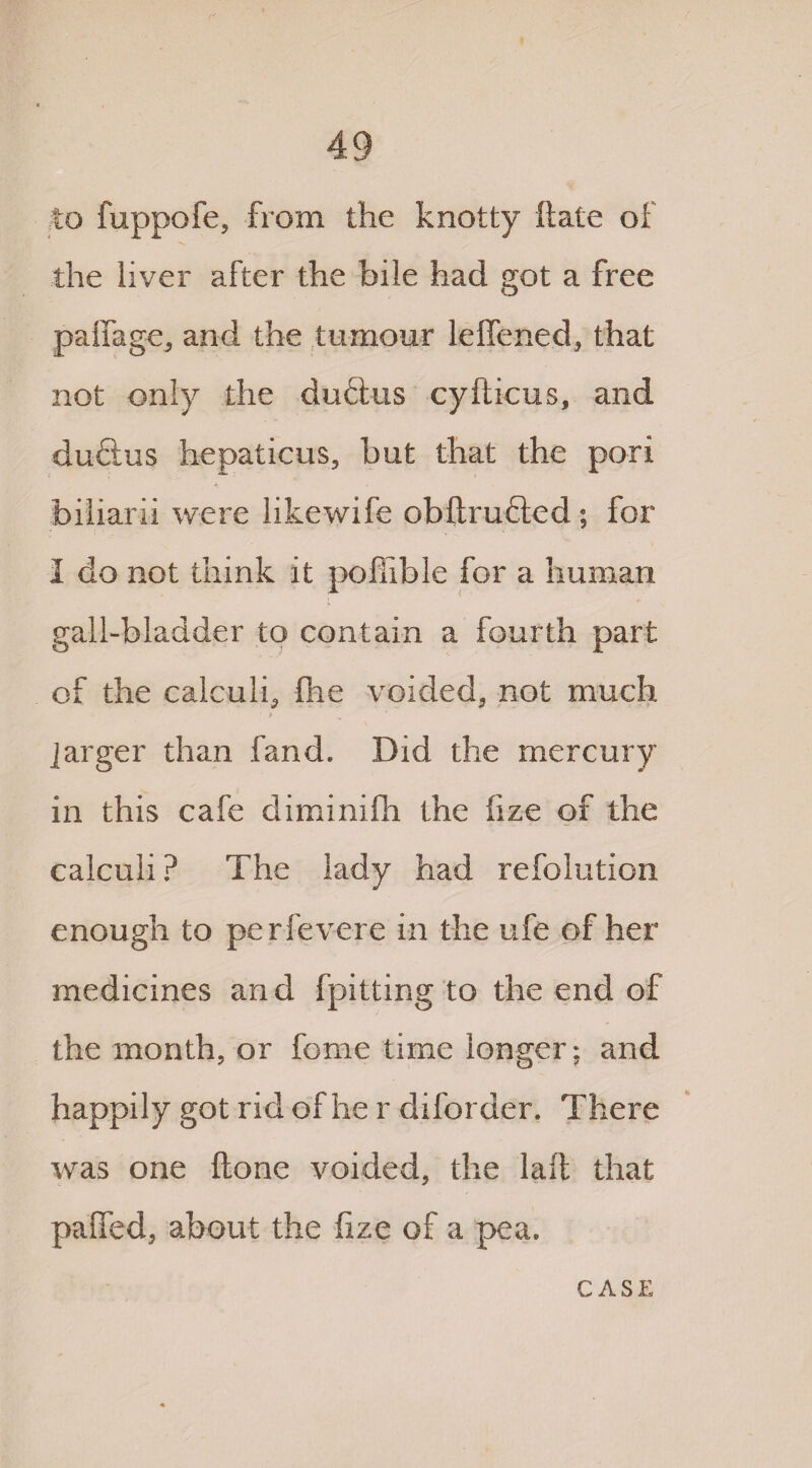 to fuppofe, from the knotty ftate of the liver after the bile had got a free palfage, and the tumour leffened, that not only the duftus cyfticus, and duftus hepaticus, but that the pori biliarii were likewife obftrufted ; for 1 do not think it pollible for a human gall-bladder to contain a fourth part of the calculi, fhe voided, not much jarger than land. Did the mercury in this cafe diminifh the fize of the calculi ? The lady had refolution enough to perfevere in the ufe of her medicines and fpitting to the end of the month, or feme time longer; and happily got rid of he r diforder. There was one (lone voided, the laft that pafied, about the fize of a pea. CASE