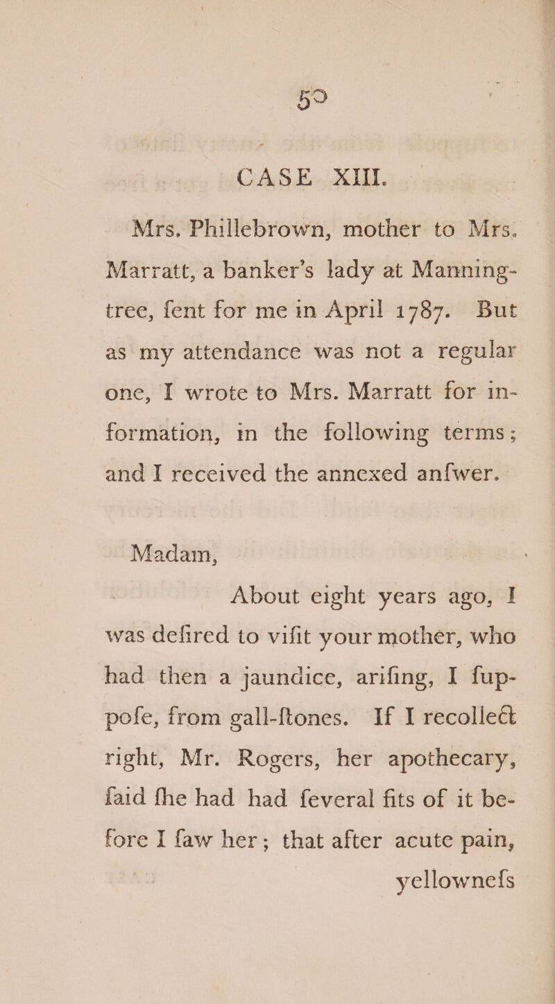 5° CASE XIIL Mrs. Phillebrown, mother to Mrs, Marratt, a banker's lady at Manning- tree, fent for me in April 1787. But as my attendance was not a regular one, I wrote to Mrs. Marratt for in¬ formation, in the following terms; and I received the annexed anfwer. Madam, About eight years ago, I was delired to viflt your mother, who had then a jaundice, arifing, I flip- pofe, from gall-hones. If I recolleft right, Mr. Rogers, her apothecary, faid flie had had feveral fits of it be¬ fore I faw her; that after acute pain, yellownefs