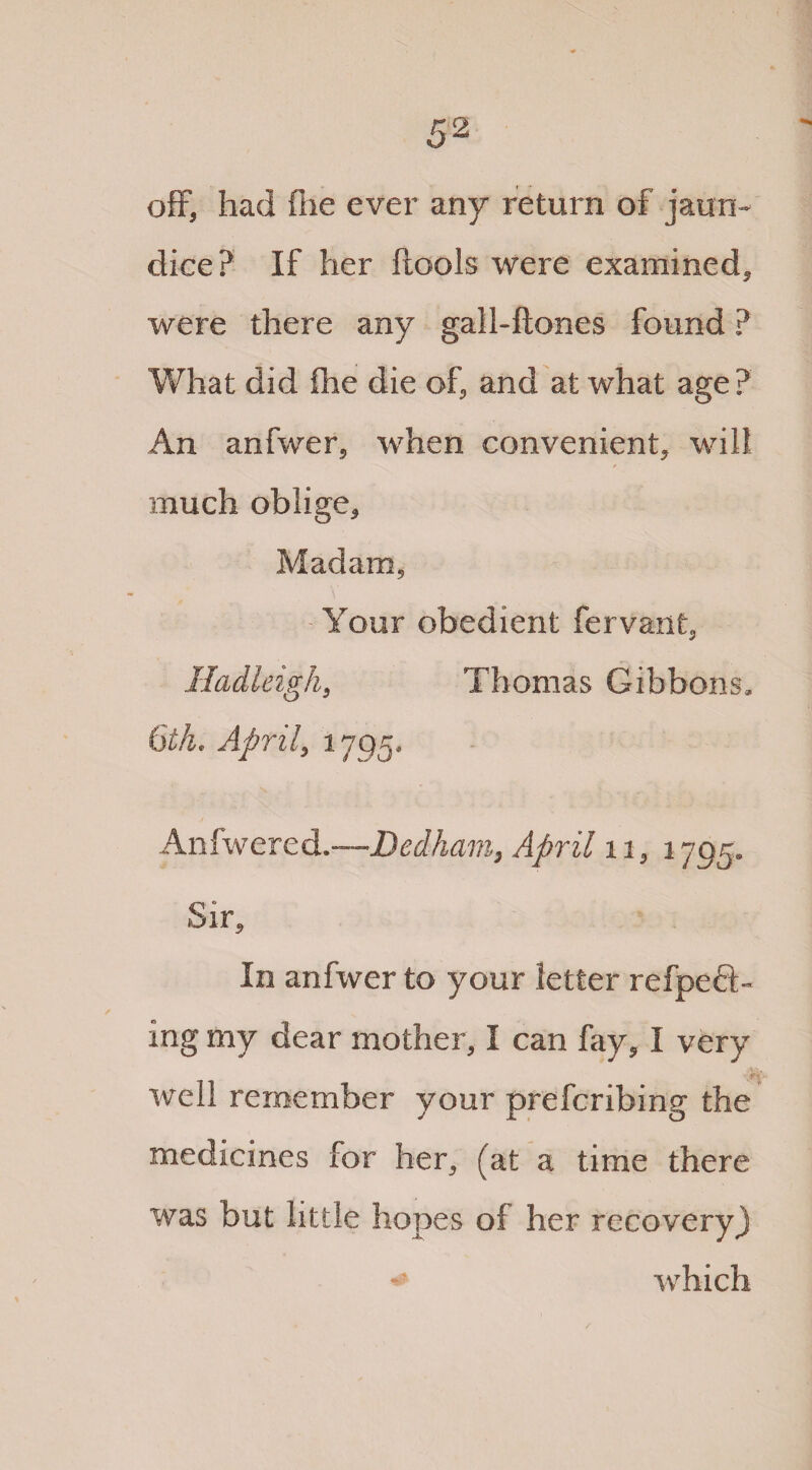 off, had fiie ever any return of jaun¬ dice? If her ftools were examined* were there any gall-hones found ? What did fhe die of, and at what age? An anfwer5 when convenient* will much oblige* Madam* Your obedient fervant* Hadleigh* Thomas Gibbons, 6th. April* 1795. Anfwered.-—Dedham, April 11* 1795. Sir* In anfwer to your letter refpeft- ing my dear mother* I can fay* I very well remember your prefcribing the medicines for her* (at a time there was but little hopes of her recovery) ^ which