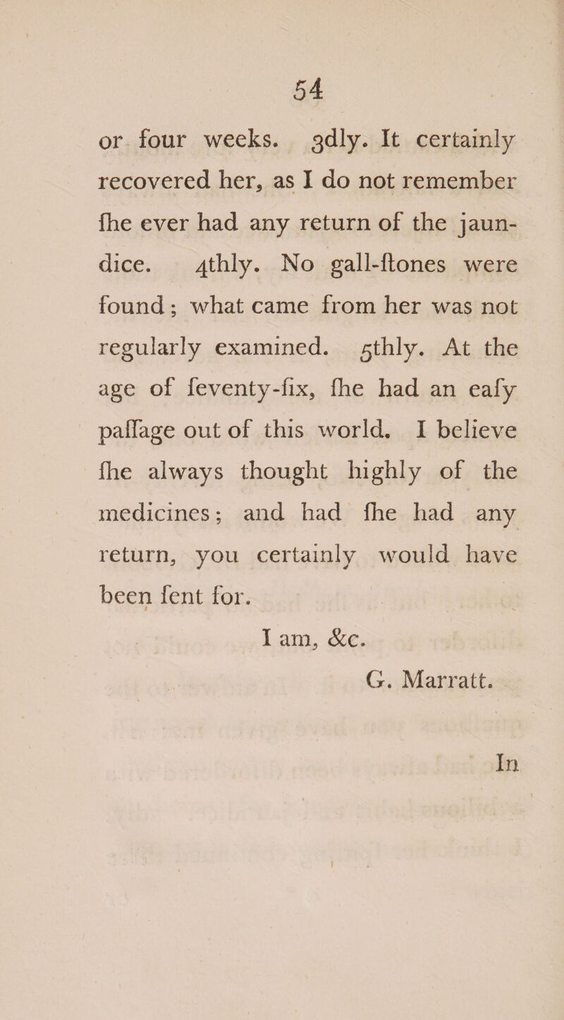 or four weeks. 3dly. It certainly recovered her, as I do not remember Ihe ever had any return of the jaun¬ dice. 4thly. No gall-ftones were found; what came from her was not regularly examined. 5thly. At the age of feventy-fix, Ihe had an eafy paifage out of this world. I believe flie always thought highly of the medicines; and had Ihe had any return, you certainly would have been fent for. t ■ ' ’* s. I am, &c. G. Marratt. In