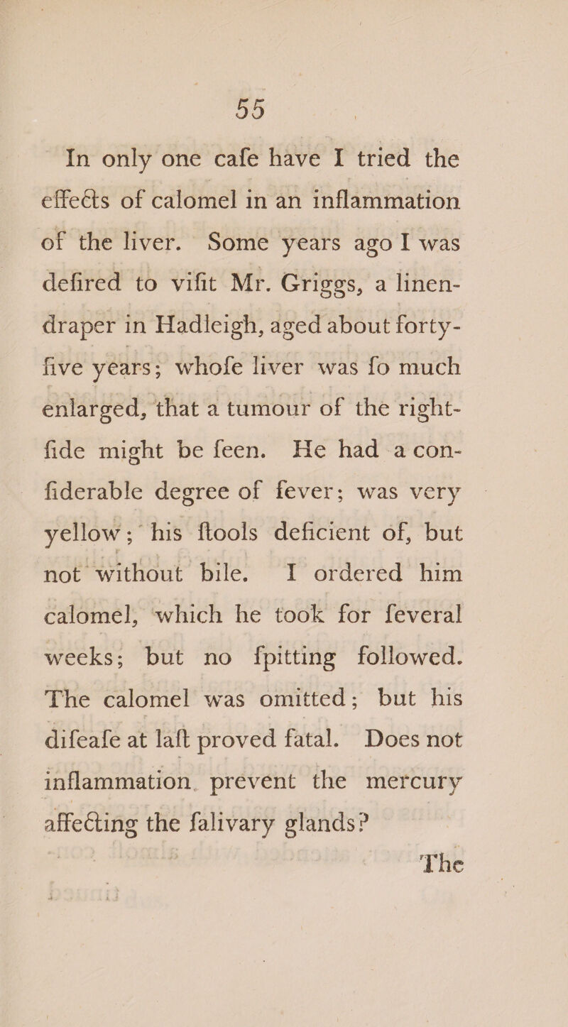 In only one cafe have I tried the effects of calomel in an inflammation of the liver. Some years ago I was defired to vifit Mr. Griggs, a linen- draper in Hadleigh, aged about forty- five years; whofe liver was fo much enlarged, that a tumour of the right- fide might be feen. He had a con- fiderable degree of fever; was very yellow; his ftoois deficient of, but not without bile. I ordered him calomel, which he took for feveral weeks; but no fpitting followed. The calomel was omitted; but his difeafe at laft proved fatal. Does not inflammation prevent the mercury affefting the falivary glands? The