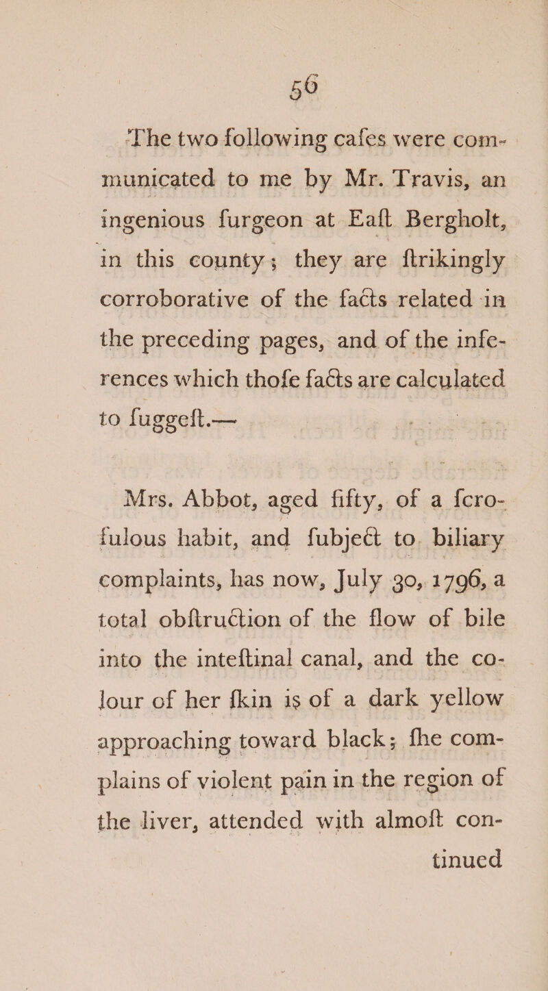 The two following cafes were com¬ municated to me by Mr. Travis, an ingenious furgeon at Eaft Bergholt, in this county; they are ftrikingly corroborative of the facts related in the preceding pages, and of the infe¬ rences which thofe fafts are calculated to fuggeft.— Mrs. Abbot, aged fifty, of a fcro- lulous habit, and fubjeft to biliary complaints, has now, July 30, 1796, a total obftruction of the flow of bile into the inteftinal canal, and the co¬ lour of her fkin is of a dark yellow approaching toward black; flie com¬ plains of violent pain in the region of the liver, attended with almolt con¬ tinued