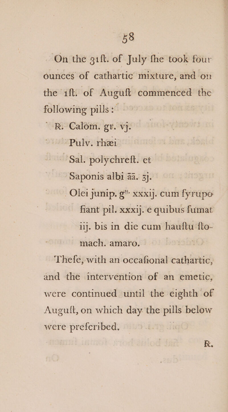 On the 31ft. of July (he took four ounces of cathartic mixture, and on the lft. of Auguft commenced the following pills: R. Calom. gr. vj, Pulv. rhaei Sal. polychreft. et Saponis albi aa. sj. Olei junip. gtL xxxij. cum fyrupo fiant pil. xxxij. e quibus fumat iij. bis in die cum hauftu {to- mach. amaro. Thefe, with an occafional cathartic, and the intervention of an emetic, were continued until the eighth of Auguft, on which day the pills below were prefcribed. R.