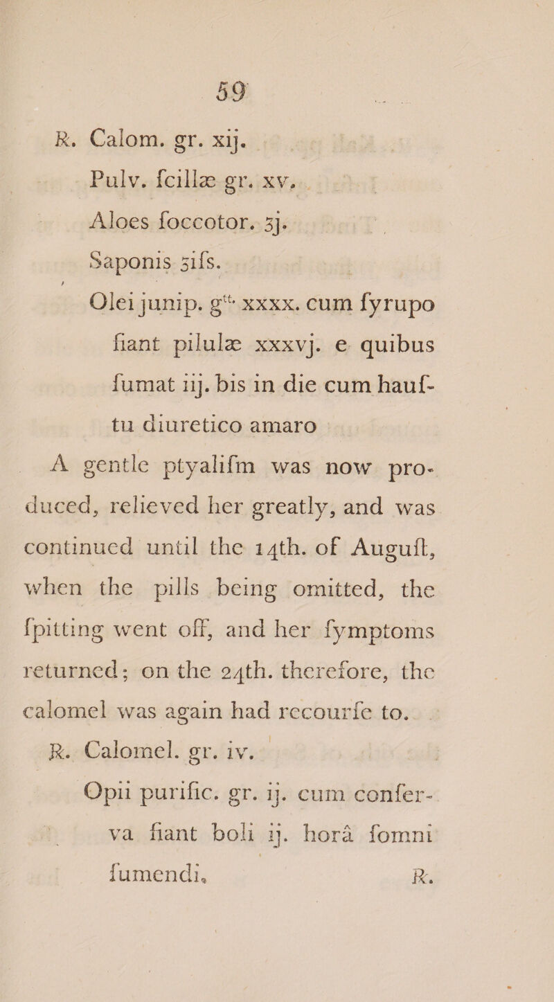 R. Calom. gr. xij. Pulv. fcillae gr. xv. Aloes foccotor. sj. Saponis sifs. / Olei jump. gu* xxxx. cum fyrupo fiant pilulae xxxvj. e quibus fumat iij. bis in die cum hauff tu diuretico amaro A gentle ptyalifm was now pro* duced, relieved her greatly, and wTas continued until the 14th. of Auguft, when the pills being omitted, the fpitting went off, and her fymptoms returned; on the 24th. therefore, the calomel was again had recourfe to. R. Calomel, gr. iv. Opii purific. gr. ij. cum confer¬ va fiant boli ij. hora fomni 1 fumendi, ft.