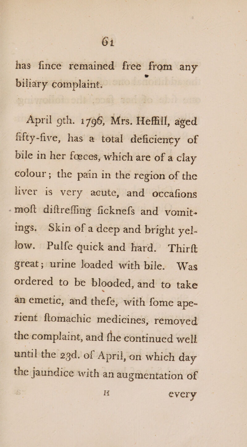 has fmce remained free from any 9r biliary complaint. r. „ ' , ’ \ April 9th. 1796, Mrs. Heffill, aged fifty-five, has a total deficiency of bile in her faeces, which are of a clay colour; the pain in the region of the liver is very acute, and occafions - moll diftreffing ficknefs and vomit¬ ings. Skin of a deep and bright yel¬ low. Pulfe quick and hard. Third great; urine loaded with bile. Was 01 dered to be blooded, and to take an emetic, and thefe, with fome ape« 1 lent flomachic medicines, removed the complaint, and {he continued well until the 23d. of April, on which day* the jaundice with an augmentation of H every
