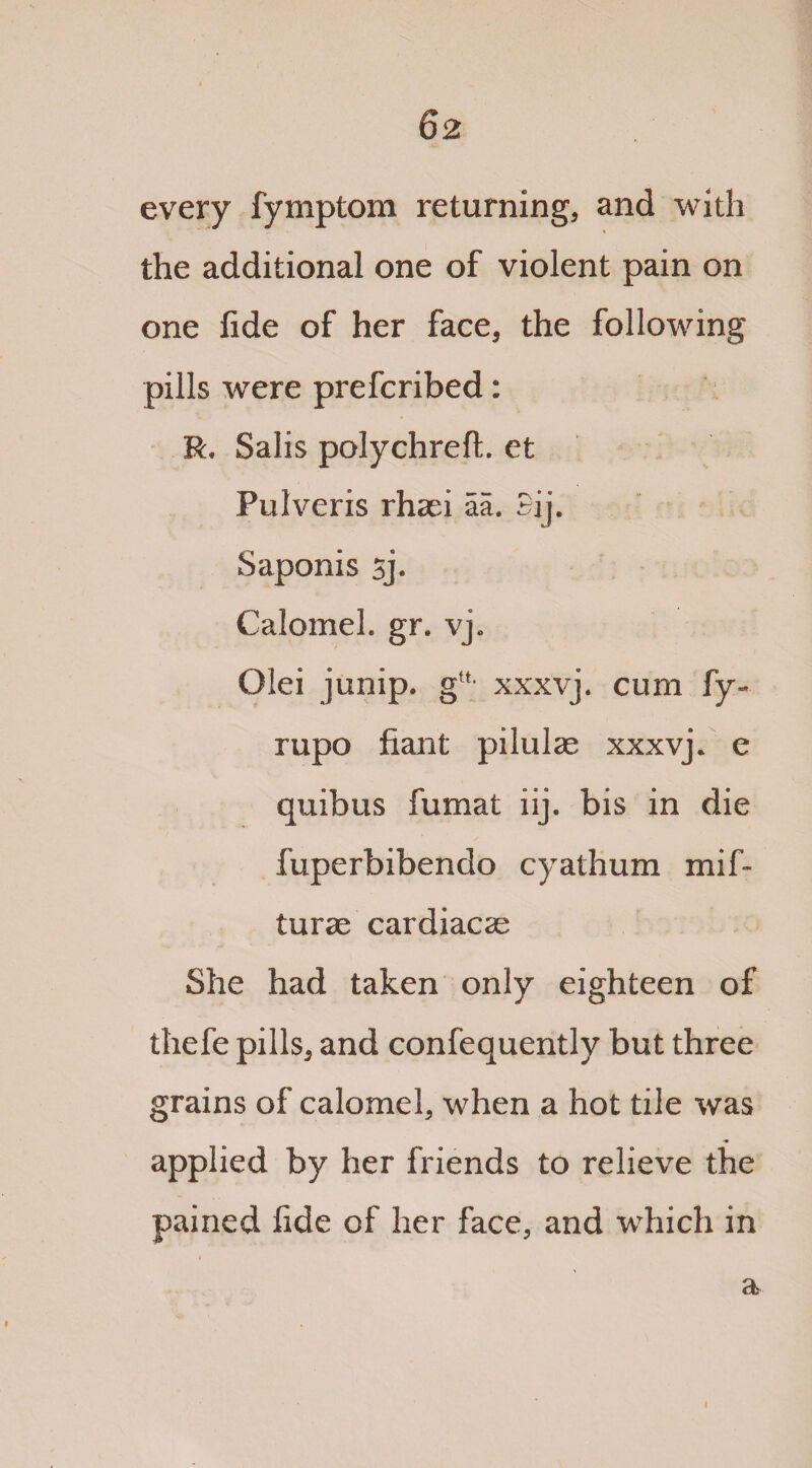 every fymptom returning, and with the additional one of violent pain on one fide of her face, the following pills were prefcribed: R, Salis polychreft. et Pulveris rhaei aa. Bij. Saponis sj« Calomel, gr. vj. Olei junip. gu- xxxvj. cum fy- rupo fiant pilulae xxxvj. e quibus fumat iij. bis in die fuperbibendo cyathum mif- turac cardiacse She had taken only eighteen of thefe pills, and confequently but three grains of calomel, when a hot tile was applied by her friends to relieve the pained fide of her face, and which in « a i